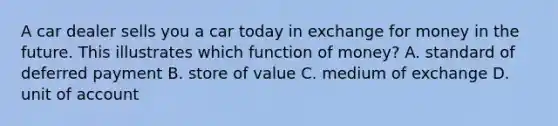 A car dealer sells you a car today in exchange for money in the future. This illustrates which function of​ money? A. standard of deferred payment B. store of value C. medium of exchange D. unit of account