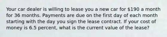 Your car dealer is willing to lease you a new car for 190 a month for 36 months. Payments are due on the first day of each month starting with the day you sign the lease contract. If your cost of money is 6.5 percent, what is the current value of the lease?