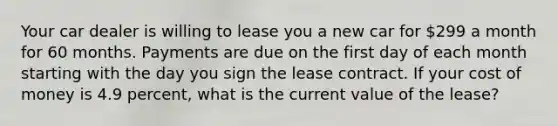 Your car dealer is willing to lease you a new car for 299 a month for 60 months. Payments are due on the first day of each month starting with the day you sign the lease contract. If your cost of money is 4.9 percent, what is the current value of the lease?