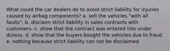 What could the car dealers do to avoid strict liability for injuries caused by airbag components? a. sell the vehicles "with all faults". b. disclaim strict liability in sales contracts with customers. c. show that the contract was entered into under duress. d. show that the buyers bought the vehicles due to fraud. e. nothing because strict liability can not be disclaimed