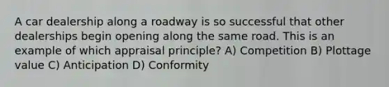 A car dealership along a roadway is so successful that other dealerships begin opening along the same road. This is an example of which appraisal principle? A) Competition B) Plottage value C) Anticipation D) Conformity