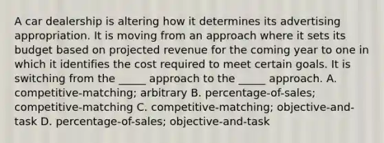 A car dealership is altering how it determines its advertising appropriation. It is moving from an approach where it sets its budget based on projected revenue for the coming year to one in which it identifies the cost required to meet certain goals. It is switching from the _____ approach to the _____ approach. A. competitive-matching; arbitrary B. percentage-of-sales; competitive-matching C. competitive-matching; objective-and-task D. percentage-of-sales; objective-and-task