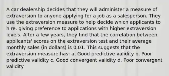 A car dealership decides that they will administer a measure of extraversion to anyone applying for a job as a salesperson. They use the extraversion measure to help decide which applicants to hire, giving preference to applications with higher extraversion levels. After a few years, they find that the correlation between applicants' scores on the extraversion test and their average monthly sales (in dollars) is 0.01. This suggests that the extraversion measure has: a. Good predictive validity b. Poor predictive validity c. Good convergent validity d. Poor convergent validity