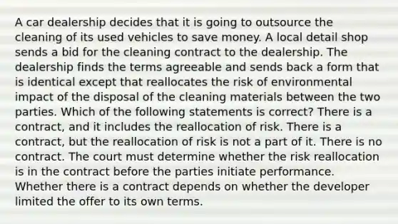 A car dealership decides that it is going to outsource the cleaning of its used vehicles to save money. A local detail shop sends a bid for the cleaning contract to the dealership. The dealership finds the terms agreeable and sends back a form that is identical except that reallocates the risk of environmental impact of the disposal of the cleaning materials between the two parties. Which of the following statements is correct? There is a contract, and it includes the reallocation of risk. There is a contract, but the reallocation of risk is not a part of it. There is no contract. The court must determine whether the risk reallocation is in the contract before the parties initiate performance. Whether there is a contract depends on whether the developer limited the offer to its own terms.