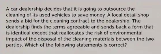 A car dealership decides that it is going to outsource the cleaning of its used vehicles to save money. A local detail shop sends a bid for the cleaning contract to the dealership. The dealership finds the terms agreeable and sends back a form that is identical except that reallocates the risk of environmental impact of the disposal of the cleaning materials between the two parties. Which of the following statements is correct?