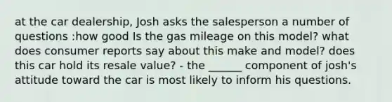 at the car dealership, Josh asks the salesperson a number of questions :how good Is the gas mileage on this model? what does consumer reports say about this make and model? does this car hold its resale value? - the ______ component of josh's attitude toward the car is most likely to inform his questions.