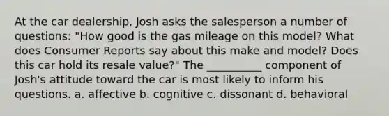 At the car dealership, Josh asks the salesperson a number of questions: "How good is the gas mileage on this model? What does Consumer Reports say about this make and model? Does this car hold its resale value?" The __________ component of Josh's attitude toward the car is most likely to inform his questions. a. affective b. cognitive c. dissonant d. behavioral