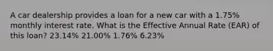 A car dealership provides a loan for a new car with a 1.75% monthly interest rate. What is the Effective Annual Rate (EAR) of this loan? 23.14% 21.00% 1.76% 6.23%