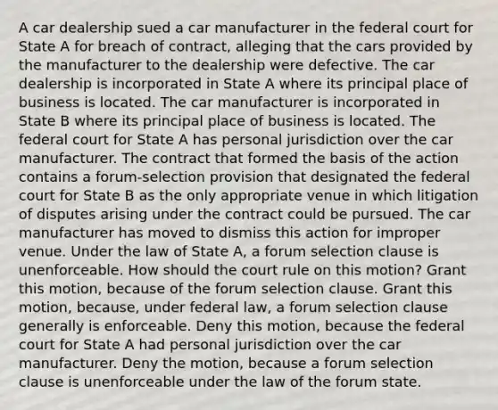 A car dealership sued a car manufacturer in the federal court for State A for breach of contract, alleging that the cars provided by the manufacturer to the dealership were defective. The car dealership is incorporated in State A where its principal place of business is located. The car manufacturer is incorporated in State B where its principal place of business is located. The federal court for State A has personal jurisdiction over the car manufacturer. The contract that formed the basis of the action contains a forum-selection provision that designated the federal court for State B as the only appropriate venue in which litigation of disputes arising under the contract could be pursued. The car manufacturer has moved to dismiss this action for improper venue. Under the law of State A, a forum selection clause is unenforceable. How should the court rule on this motion? Grant this motion, because of the forum selection clause. Grant this motion, because, under federal law, a forum selection clause generally is enforceable. Deny this motion, because the federal court for State A had personal jurisdiction over the car manufacturer. Deny the motion, because a forum selection clause is unenforceable under the law of the forum state.