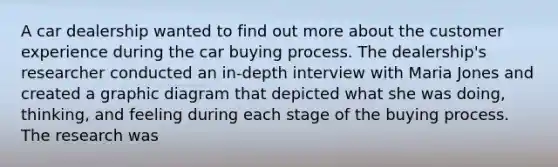 A car dealership wanted to find out more about the customer experience during the car buying process. The dealership's researcher conducted an in-depth interview with Maria Jones and created a graphic diagram that depicted what she was doing, thinking, and feeling during each stage of the buying process. The research was