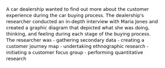 A car dealership wanted to find out more about the customer experience during the car buying process. The dealership's researcher conducted an in-depth interview with Maria Jones and created a graphic diagram that depicted what she was doing, thinking, and feeling during each stage of the buying process. The researcher was - gathering secondary data - creating a customer journey map - undertaking ethnographic research - initiating a customer focus group - performing quantitative research