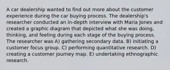 A car dealership wanted to find out more about the customer experience during the car buying process. The dealership's researcher conducted an in-depth interview with Maria Jones and created a graphic diagram that depicted what she was doing, thinking, and feeling during each stage of the buying process. The researcher was A) gathering secondary data. B) initiating a customer focus group. C) performing quantitative research. D) creating a customer journey map. E) undertaking ethnographic research.