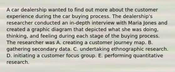 A car dealership wanted to find out more about the customer experience during the car buying process. The dealership's researcher conducted an in-depth interview with Maria Jones and created a graphic diagram that depicted what she was doing, thinking, and feeling during each stage of the buying process. The researcher was A. creating a customer journey map. B. gathering secondary data. C. undertaking ethnographic research. D. initiating a customer focus group. E. performing quantitative research.