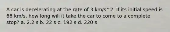 A car is decelerating at the rate of 3 km/s^2. If its initial speed is 66 km/s, how long will it take the car to come to a complete stop? a. 2.2 s b. 22 s c. 192 s d. 220 s