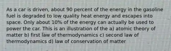 As a car is driven, about 90 percent of the energy in the gasoline fuel is degraded to low quality heat energy and escapes into space. Only about 10% of the energy can actually be used to power the car. This is an illustration of the a) atomic theory of matter b) first law of thermodynamics c) second law of thermodynamics d) law of conservation of matter