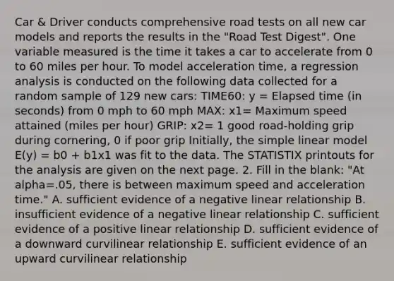 Car & Driver conducts comprehensive road tests on all new car models and reports the results in the "Road Test Digest". One variable measured is the time it takes a car to accelerate from 0 to 60 miles per hour. To model acceleration time, a regression analysis is conducted on the following data collected for a random sample of 129 new cars: TIME60: y = Elapsed time (in seconds) from 0 mph to 60 mph MAX: x1= Maximum speed attained (miles per hour) GRIP: x2= 1 good road-holding grip during cornering, 0 if poor grip Initially, the simple linear model E(y) = b0 + b1x1 was fit to the data. The STATISTIX printouts for the analysis are given on the next page. 2. Fill in the blank: "At alpha=.05, there is between maximum speed and acceleration time." A. sufficient evidence of a negative linear relationship B. insufficient evidence of a negative linear relationship C. sufficient evidence of a positive linear relationship D. sufficient evidence of a downward curvilinear relationship E. sufficient evidence of an upward curvilinear relationship