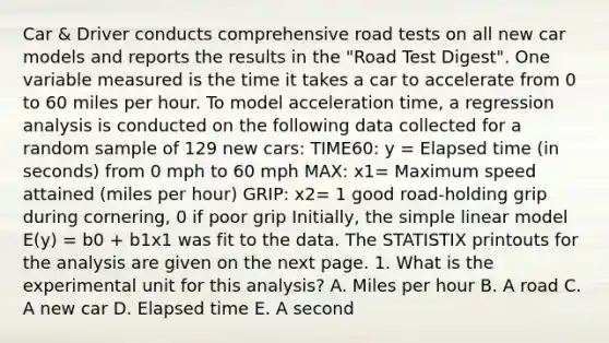 Car & Driver conducts comprehensive road tests on all new car models and reports the results in the "Road Test Digest". One variable measured is the time it takes a car to accelerate from 0 to 60 miles per hour. To model acceleration time, a regression analysis is conducted on the following data collected for a random sample of 129 new cars: TIME60: y = Elapsed time (in seconds) from 0 mph to 60 mph MAX: x1= Maximum speed attained (miles per hour) GRIP: x2= 1 good road-holding grip during cornering, 0 if poor grip Initially, the simple linear model E(y) = b0 + b1x1 was fit to the data. The STATISTIX printouts for the analysis are given on the next page. 1. What is the experimental unit for this analysis? A. Miles per hour B. A road C. A new car D. Elapsed time E. A second