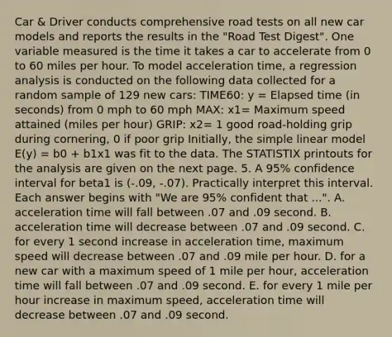 Car & Driver conducts comprehensive road tests on all new car models and reports the results in the "Road Test Digest". One variable measured is the time it takes a car to accelerate from 0 to 60 miles per hour. To model acceleration time, a regression analysis is conducted on the following data collected for a random sample of 129 new cars: TIME60: y = <a href='https://www.questionai.com/knowledge/kGLS5RQIht-elapsed-time' class='anchor-knowledge'>elapsed time</a> (in seconds) from 0 mph to 60 mph MAX: x1= Maximum speed attained (miles per hour) GRIP: x2= 1 good road-holding grip during cornering, 0 if poor grip Initially, the simple linear model E(y) = b0 + b1x1 was fit to the data. The STATISTIX printouts for the analysis are given on the next page. 5. A 95% confidence interval for beta1 is (-.09, -.07). Practically interpret this interval. Each answer begins with "We are 95% confident that ...". A. acceleration time will fall between .07 and .09 second. B. acceleration time will decrease between .07 and .09 second. C. for every 1 second increase in acceleration time, maximum speed will decrease between .07 and .09 mile per hour. D. for a new car with a maximum speed of 1 mile per hour, acceleration time will fall between .07 and .09 second. E. for every 1 mile per hour increase in maximum speed, acceleration time will decrease between .07 and .09 second.