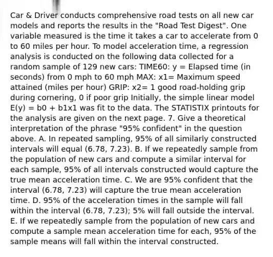 Car & Driver conducts comprehensive road tests on all new car models and reports the results in the "Road Test Digest". One variable measured is the time it takes a car to accelerate from 0 to 60 miles per hour. To model acceleration time, a regression analysis is conducted on the following data collected for a random sample of 129 new cars: TIME60: y = Elapsed time (in seconds) from 0 mph to 60 mph MAX: x1= Maximum speed attained (miles per hour) GRIP: x2= 1 good road-holding grip during cornering, 0 if poor grip Initially, the simple linear model E(y) = b0 + b1x1 was fit to the data. The STATISTIX printouts for the analysis are given on the next page. 7. Give a theoretical interpretation of the phrase "95% confident" in the question above. A. In repeated sampling, 95% of all similarly constructed intervals will equal (6.78, 7.23). B. If we repeatedly sample from the population of new cars and compute a similar interval for each sample, 95% of all intervals constructed would capture the true mean acceleration time. C. We are 95% confident that the interval (6.78, 7.23) will capture the true mean acceleration time. D. 95% of the acceleration times in the sample will fall within the interval (6.78, 7.23); 5% will fall outside the interval. E. If we repeatedly sample from the population of new cars and compute a sample mean acceleration time for each, 95% of the sample means will fall within the interval constructed.