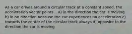 As a car drives around a circular track at a constant speed, the acceleration vector points... a) in the direction the car is moving b) in no direction because the car experiences no acceleration c) towards the center of the circular track always d) opposite to the direction the car is moving