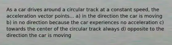 As a car drives around a circular track at a constant speed, the acceleration vector points... a) in the direction the car is moving b) in no direction because the car experiences no acceleration c) towards the center of the circular track always d) opposite to the direction the car is moving