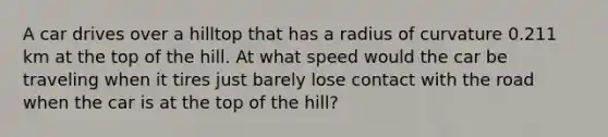 A car drives over a hilltop that has a radius of curvature 0.211 km at the top of the hill. At what speed would the car be traveling when it tires just barely lose contact with the road when the car is at the top of the hill?