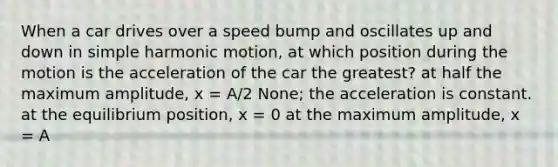 When a car drives over a speed bump and oscillates up and down in <a href='https://www.questionai.com/knowledge/kvMRoZTFEM-simple-harmonic-motion' class='anchor-knowledge'>simple harmonic motion</a>, at which position during the motion is the acceleration of the car the greatest? at half the maximum amplitude, x = A/2 None; the acceleration is constant. at the equilibrium position, x = 0 at the maximum amplitude, x = A