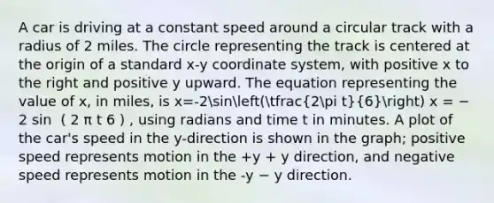 A car is driving at a constant speed around a circular track with a radius of 2 miles. The circle representing the track is centered at the origin of a standard x-y coordinate system, with positive x to the right and positive y upward. The equation representing the value of x, in miles, is x=-2sin(tfrac(2pi t)(6)) x = − 2 sin ⁡ ( 2 π t 6 ) , using radians and time t in minutes. A plot of the car's speed in the y-direction is shown in the graph; positive speed represents motion in the +y + y direction, and negative speed represents motion in the -y − y direction.