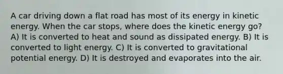 A car driving down a flat road has most of its energy in kinetic energy. When the car stops, where does the kinetic energy go? A) It is converted to heat and sound as dissipated energy. B) It is converted to light energy. C) It is converted to gravitational potential energy. D) It is destroyed and evaporates into the air.