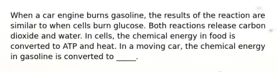 When a car engine burns gasoline, the results of the reaction are similar to when cells burn glucose. Both reactions release carbon dioxide and water. In cells, the chemical energy in food is converted to ATP and heat. In a moving car, the chemical energy in gasoline is converted to _____.