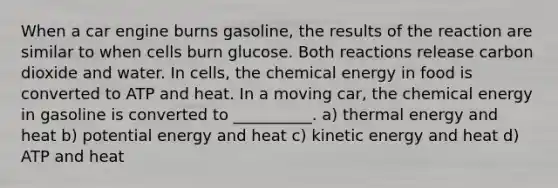 When a car engine burns gasoline, the results of the reaction are similar to when cells burn glucose. Both reactions release carbon dioxide and water. In cells, the chemical energy in food is converted to ATP and heat. In a moving car, the chemical energy in gasoline is converted to __________. a) thermal energy and heat b) potential energy and heat c) kinetic energy and heat d) ATP and heat