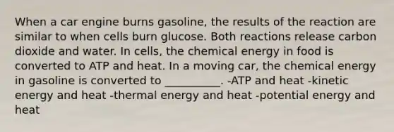 When a car engine burns gasoline, the results of the reaction are similar to when cells burn glucose. Both reactions release carbon dioxide and water. In cells, the chemical energy in food is converted to ATP and heat. In a moving car, the chemical energy in gasoline is converted to __________. -ATP and heat -kinetic energy and heat -thermal energy and heat -potential energy and heat