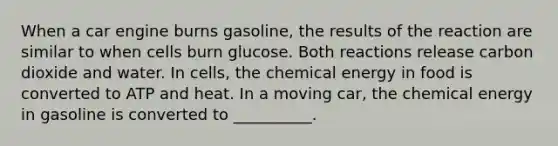 When a car engine burns gasoline, the results of the reaction are similar to when cells burn glucose. Both reactions release carbon dioxide and water. In cells, the chemical energy in food is converted to ATP and heat. In a moving car, the chemical energy in gasoline is converted to __________.