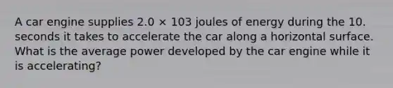 A car engine supplies 2.0 × 103 joules of energy during the 10. seconds it takes to accelerate the car along a horizontal surface. What is the average power developed by the car engine while it is accelerating?