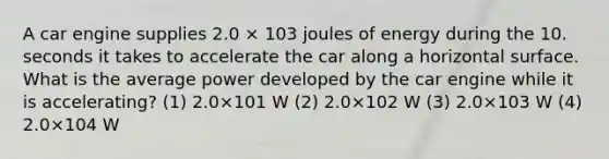 A car engine supplies 2.0 × 103 joules of energy during the 10. seconds it takes to accelerate the car along a horizontal surface. What is the average power developed by the car engine while it is accelerating? (1) 2.0×101 W (2) 2.0×102 W (3) 2.0×103 W (4) 2.0×104 W