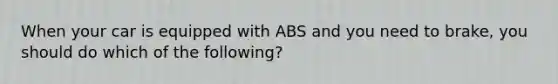 When your car is equipped with ABS and you need to brake, you should do which of the following?