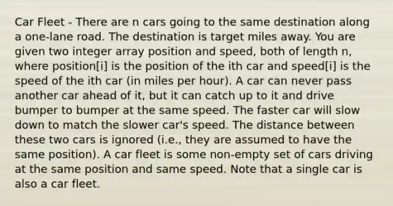 Car Fleet - There are n cars going to the same destination along a one-lane road. The destination is target miles away. You are given two integer array position and speed, both of length n, where position[i] is the position of the ith car and speed[i] is the speed of the ith car (in miles per hour). A car can never pass another car ahead of it, but it can catch up to it and drive bumper to bumper at the same speed. The faster car will slow down to match the slower car's speed. The distance between these two cars is ignored (i.e., they are assumed to have the same position). A car fleet is some non-empty set of cars driving at the same position and same speed. Note that a single car is also a car fleet.