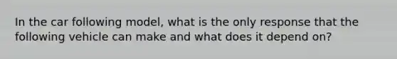 In the car following model, what is the only response that the following vehicle can make and what does it depend on?