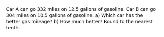 Car A can go 332 miles on 12.5 gallons of gasoline. Car B can go 304 miles on 10.5 gallons of gasoline. a) Which car has the better gas mileage? b) How much better? Round to the nearest tenth.