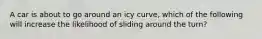 A car is about to go around an icy curve, which of the following will increase the likelihood of sliding around the turn?