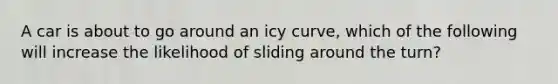 A car is about to go around an icy curve, which of the following will increase the likelihood of sliding around the turn?