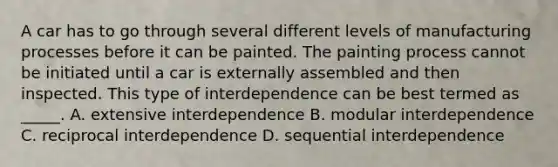 A car has to go through several different levels of manufacturing processes before it can be painted. The painting process cannot be initiated until a car is externally assembled and then inspected. This type of interdependence can be best termed as _____. A. extensive interdependence B. modular interdependence C. reciprocal interdependence D. sequential interdependence