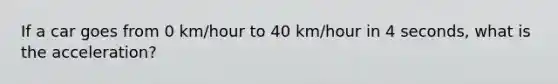 If a car goes from 0 km/hour to 40 km/hour in 4 seconds, what is the acceleration?