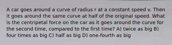 A car goes around a curve of radius r at a constant speed v. Then it goes around the same curve at half of the original speed. What is the centripetal force on the car as it goes around the curve for the second time, compared to the first time? A) twice as big B) four times as big C) half as big D) one-fourth as big