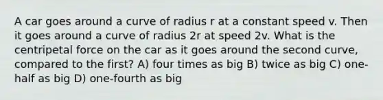 A car goes around a curve of radius r at a constant speed v. Then it goes around a curve of radius 2r at speed 2v. What is the centripetal force on the car as it goes around the second curve, compared to the first? A) four times as big B) twice as big C) one-half as big D) one-fourth as big