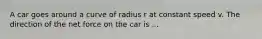 A car goes around a curve of radius r at constant speed v. The direction of the net force on the car is ...