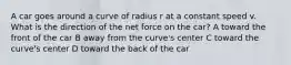 A car goes around a curve of radius r at a constant speed v. What is the direction of the net force on the car? A toward the front of the car B away from the curve's center C toward the curve's center D toward the back of the car