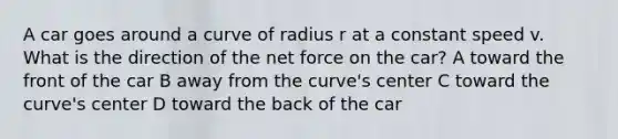 A car goes around a curve of radius r at a constant speed v. What is the direction of the net force on the car? A toward the front of the car B away from the curve's center C toward the curve's center D toward the back of the car