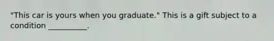 "This car is yours when you graduate." This is a gift subject to a condition __________.