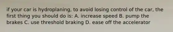 if your car is hydroplaning, to avoid losing control of the car, the first thing you should do is: A. increase speed B. pump the brakes C. use threshold braking D. ease off the accelerator